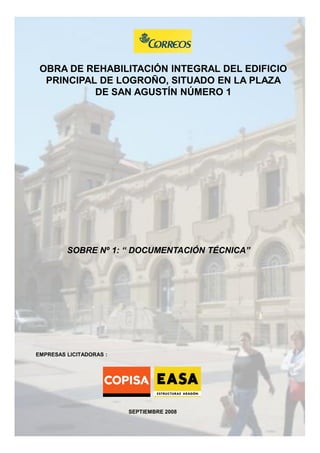 OBRA DE REHABILITACIÓN INTEGRAL DEL EDIFICIO
PRINCIPAL DE LOGROÑO, SITUADO EN LA PLAZA
DE SAN AGUSTÍN NÚMERO 1

SOBRE Nº 1: “ DOCUMENTACIÓN TÉCNICA”

EMPRESAS LICITADORAS :

SEPTIEMBRE 2008

 