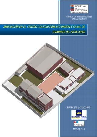  
SOBRE 2: CRITERIOS EVALUABLES
 
MATEMÁTICAMENTE

AMPLIACIÓN EN EL CENTRO COLEGIO PÚBLICO RAMÓN Y CAJAL DE
GUARNIZO (EL ASTILLERO)

EMPRESAS LICITADORAS:

 
 
MARZO 2010

 