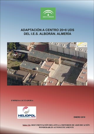 ADAPTACIÓN A CENTRO 20+8 UDS
DEL I.E.S. ALBORÁN. ALMERÍA

EMPRESA LICITADORA:

SOBRE 2: OFERTA TÉCNICA
DICIEMBREENERO 2010
2009

Sobre 2.b: DOCUMENTACIÓN RELATIVA A CRITERIOS DE ADJUDICACIÓN
PONDERABLES AUTOMÁTICAMENTE

 