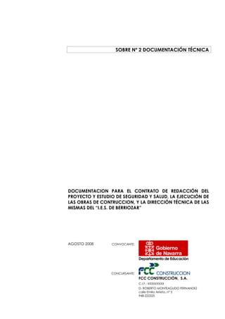 SOBRE Nº 2 DOCUMENTACIÓN TÉCNICA

DOCUMENTACION PARA EL CONTRATO DE REDACCIÓN DEL
PROYECTO Y ESTUDIO DE SEGURIDAD Y SALUD, LA EJECUCIÓN DE
LAS OBRAS DE CONTRUCCION, Y LA DIRECCIÓN TÉCNICA DE LAS
MISMAS DEL “I.E.S. DE BERRIOZAR”

AGOSTO 2008

CONVOCANTE:

Departamento de Educación

CONCURSANTE:

FCC CONSTRUCCIÓN, S.A.
C.I.F.: XXXXXXXXX
D. ROBERTO MONTEAGUDO FERNANDEZ
calle Emilio Arrieta, nº 3
948-222325

 