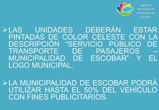 LAS UNIDADES DEBERÁN ESTAR
PINTADAS DE COLOR CELESTE CON LA
DESCRIPCIÓN “SERVICIO PÚBLICO DE
TRANSPORTE DE PASAJEROS –
MUNICIPALIDAD DE ESCOBAR” Y EL
LOGO MUNICIPAL.
LA MUNICIPALIDAD DE ESCOBAR PODRÁ
UTILIZAR HASTA EL 50% DEL VEHÍCULO
CON FINES PUBLICITARIOS.
Agencia
Municipal de
Transporte de
Escobar
 