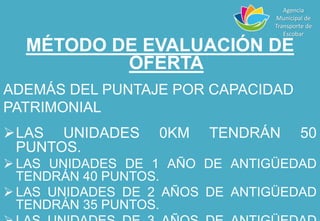 MÉTODO DE EVALUACIÓN DE
OFERTA
ADEMÁS DEL PUNTAJE POR CAPACIDAD
PATRIMONIAL
LAS UNIDADES 0KM TENDRÁN 50
PUNTOS.
 LAS UNIDADES DE 1 AÑO DE ANTIGÜEDAD
TENDRÁN 40 PUNTOS.
 LAS UNIDADES DE 2 AÑOS DE ANTIGÜEDAD
TENDRÁN 35 PUNTOS.
Agencia
Municipal de
Transporte de
Escobar
 