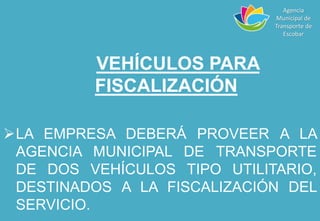 VEHÍCULOS PARA
FISCALIZACIÓN
LA EMPRESA DEBERÁ PROVEER A LA
AGENCIA MUNICIPAL DE TRANSPORTE
DE DOS VEHÍCULOS TIPO UTILITARIO,
DESTINADOS A LA FISCALIZACIÓN DEL
SERVICIO.
Agencia
Municipal de
Transporte de
Escobar
 