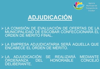 ADJUDICACIÓN
 LA COMISIÓN DE EVALUACIÓN DE OFERTAS DE LA
MUNICIPALIDAD DE ESCOBAR CONFECCIONARÁ EL
ORDEN DE MÉRITO FINAL.
 LA EMPRESA ADJUDICATARIA SERÁ AQUELLA QUE
ENCABECE EL ORDEN DE MÉRITO.
 LA ADJUDICACIÓN SE REALIZARÁ MEDIANTE
ORDENANZA DEL HONORABLE CONCEJO
DELIBERANTE.
Agencia
Municipal de
Transporte de
Escobar
 