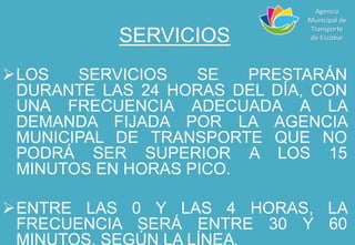SERVICIOS
LOS SERVICIOS SE PRESTARÁN
DURANTE LAS 24 HORAS DEL DÍA, CON
UNA FRECUENCIA ADECUADA A LA
DEMANDA FIJADA POR LA AGENCIA
MUNICIPAL DE TRANSPORTE QUE NO
PODRÁ SER SUPERIOR A LOS 15
MINUTOS EN HORAS PICO.
ENTRE LAS 0 Y LAS 4 HORAS, LA
FRECUENCIA SERÁ ENTRE 30 Y 60
MINUTOS, SEGÚN LA LÍNEA.
Agencia
Municipal de
Transporte
de Escobar
 