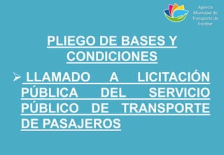 PLIEGO DE BASES Y
CONDICIONES
 LLAMADO A LICITACIÓN
PÚBLICA DEL SERVICIO
PÚBLICO DE TRANSPORTE
DE PASAJEROS
Agencia
Municipal de
Transporte de
Escobar
 