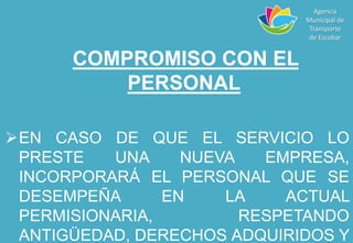 COMPROMISO CON EL
PERSONAL
EN CASO DE QUE EL SERVICIO LO
PRESTE UNA NUEVA EMPRESA,
INCORPORARÁ EL PERSONAL QUE SE
DESEMPEÑA EN LA ACTUAL
PERMISIONARIA, RESPETANDO
ANTIGÜEDAD, DERECHOS ADQUIRIDOS Y
Agencia
Municipal de
Transporte
de Escobar
 