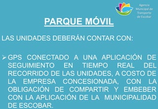 PARQUE MÓVIL
LAS UNIDADES DEBERÁN CONTAR CON:
GPS CONECTADO A UNA APLICACIÓN DE
SEGUIMIENTO EN TIEMPO REAL DEL
RECORRIDO DE LAS UNIDADES, A COSTO DE
LA EMPRESA CONCESIONADA, CON LA
OBLIGACIÓN DE COMPARTIR Y EMBEBER
CON LA APLICACIÓN DE LA MUNICIPALIDAD
DE ESCOBAR.
Agencia
Municipal de
Transporte
de Escobar
 