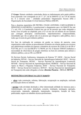 Prof. Márcio Azevedo
Direito Administrativo
10
“Pois todo o que pede, recebe; e quem busca, acha; e ao que bate, abrir-se-lhe-á”. (Bíblia – Mt 7:8)
3º Grupo: Demais entidades controladas direta ou indiretamente pelo poder público.
Essa expressão vem consagrada no art 1º, §1º, da lei 8666/93 c/c art 119 da mesma
lei. É o terceiro setor – entidades paraestatais: Organizações Sociais (OS) e
Organizações da Sociedade Civil de Interesse Público (OSCIP).
Para a doutrina majoritária (DI PIETRO, CELSO ANTONIO, CARVALHINHO E
DÍOGENES GASPARINI), é constitucional o alargamento que a lei 8666/93 faz (art
1º e art 119). A Constituição Federal traz um rol de pessoas que estão obrigadas a
licitar. Esse rol pode ser ampliado, pois a CF só traz um rol mínimo de um instituto
que consagra princípios constitucionais importantíssimos (impessoalidade,
moralidade) que vão se aplicar não só as pessoas que integram a adm pública, mas a
todos que tiverem de gerir dinheiro público.
Em face da realização de contratos de gestão ou termos de parceria, essas
organizações estão sujeitas ao procedimento licitatório em relação apenas aos recursos
que administram oriundos de repasses voluntários de recursos da União (Lei da OS n°
9.637/98, art 17 e Lei da OSCIP n° 9.790/99, art 14). O decreto 5504/05 estabelece a
necessidade de observância do pregão eletrônico na hora de contratar para utilizar o
dinheiro público, com as OS e as OSCIP.
Os Serviços Sociais Autônomos, integrantes do Sistema “S” (SESI – Serviço Social
da Indústria; SENAI – Serviço Nacional de Aprendizagem Industrial; SEST – Serviço
Social do Transporte; SENAC – Serviço Nacional de Aprendizagem Comercial;
SENAR – Serviço Nacional de Aprendizagem Rural, SEBRAE – Serviço Nacional de
Apoio às Micro e Pequenas Empresas; SEST – Serviço Nacional do Transporte;
SESC – Serviço Social do Comércio e SENAT – Serviço Nacional de Aprendizagem
do Transporte) não estão obrigados a licitar. (Decisão Plenária – TCU nº. 907/97).
DEFINIÇÕES CONTIDAS NA LEI N° 8.666/93:
- obra: toda construção, reforma, fabricação, recuperação ou ampliação, realizada
por execução direta ou indireta.
- serviço: toda atividade destinada a obter determinada utilidade de interesse para a
Administração, tais como: demolição, conserto, instalação, montagem, operação,
conservação, reparação, adaptação, manutenção, transporte, locação de bens,
publicidade, seguro ou trabalhos técnico-profissionais.
 