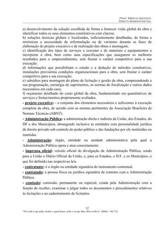Prof. Márcio Azevedo
Direito Administrativo
12
“Pois todo o que pede, recebe; e quem busca, acha; e ao que bate, abrir-se-lhe-á”. (Bíblia – Mt 7:8)
a) desenvolvimento da solução escolhida de forma a fornecer visão global da obra e
identificar todos os seus elementos constitutivos com clareza;
b) soluções técnicas globais e localizadas, suficientemente detalhadas, de forma a
minimizar a necessidade de reformulação ou de variantes durante as fases de
elaboração do projeto executivo e de realização das obras e montagem;
c) identificação dos tipos de serviços a executar e de materiais e equipamentos a
incorporar à obra, bem como suas especificações que assegurem os melhores
resultados para o empreendimento, sem frustar o caráter competitivo para a sua
execução;
d) informações que possibilitam o estudo e a dedução de métodos construtivos,
instalações provisórias condições organizacionais para a obra, sem frustar o caráter
competitivo para a sua execução;
e) subsídios para montagem do plano de licitação e gestão da obra, compreendendo a
sua programação, estratégia de suprimentos, as normas de fiscalização e outros dados
necessários em cada caso;
f) orçamento detalhado do custo global da obra, fundamentado em quantitativos de
serviços e fornecimentos propriamente avaliados.
- projeto executivo: - o conjunto dos elementos necessários e suficientes à execução
completa da obra, de acordo com as normas pertinentes da Associação Brasileira de
Normas Técnicas (ABNT).
- Administração Pública: a administração direta e indireta da União, dos Estados, do
DF e dos Municípios, abrangendo inclusive as entidades com personalidade jurídica
de direito privado sob controle do poder público e das fundações por ele instituídas ou
mantidas.
- Administração: órgão, entidade ou unidade administrativa pela qual a
Administração Pública opera e atua concretamente.
- imprensa oficial: veículo oficial de divulgação da Administração Pública, sendo
para a União o Diário Oficial da União, e, para os Estados, o D.F. e os Municípios, o
que for definido nas respectivas leis.
- contratante: é o órgão ou entidade signatária do instrumento contratual.
- contratado: a pessoa física ou jurídica signatária de contrato com a Administração
Pública.
- comissão: comissão, permanente ou especial, criada pela Administração com a
função de receber, examinar e julgar todos os documentos e procedimentos relativos
às licitações e ao cadastramento de licitantes.
 