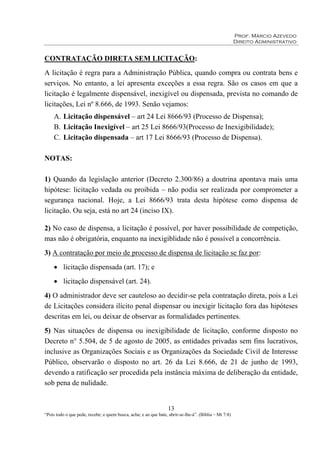 Prof. Márcio Azevedo
Direito Administrativo
13
“Pois todo o que pede, recebe; e quem busca, acha; e ao que bate, abrir-se-lhe-á”. (Bíblia – Mt 7:8)
CONTRATAÇÃO DIRETA SEM LICITAÇÃO:
A licitação é regra para a Administração Pública, quando compra ou contrata bens e
serviços. No entanto, a lei apresenta exceções a essa regra. São os casos em que a
licitação é legalmente dispensável, inexigível ou dispensada, prevista no comando de
licitações, Lei nº 8.666, de 1993. Senão vejamos:
A. Licitação dispensável – art 24 Lei 8666/93 (Processo de Dispensa);
B. Licitação Inexigível – art 25 Lei 8666/93(Processo de Inexigibilidade);
C. Licitação dispensada – art 17 Lei 8666/93 (Processo de Dispensa).
NOTAS:
1) Quando da legislação anterior (Decreto 2.300/86) a doutrina apontava mais uma
hipótese: licitação vedada ou proibida – não podia ser realizada por comprometer a
segurança nacional. Hoje, a Lei 8666/93 trata desta hipótese como dispensa de
licitação. Ou seja, está no art 24 (inciso IX).
2) No caso de dispensa, a licitação é possível, por haver possibilidade de competição,
mas não é obrigatória, enquanto na inexigiblidade não é possível a concorrência.
3) A contratação por meio de processo de dispensa de licitação se faz por:
• licitação dispensada (art. 17); e
• licitação dispensável (art. 24).
4) O administrador deve ser cauteloso ao decidir-se pela contratação direta, pois a Lei
de Licitações considera ilícito penal dispensar ou inexigir licitação fora das hipóteses
descritas em lei, ou deixar de observar as formalidades pertinentes.
5) Nas situações de dispensa ou inexigibilidade de licitação, conforme disposto no
Decreto n° 5.504, de 5 de agosto de 2005, as entidades privadas sem fins lucrativos,
inclusive as Organizações Sociais e as Organizações da Sociedade Civil de Interesse
Público, observarão o disposto no art. 26 da Lei 8.666, de 21 de junho de 1993,
devendo a ratificação ser procedida pela instância máxima de deliberação da entidade,
sob pena de nulidade.
 