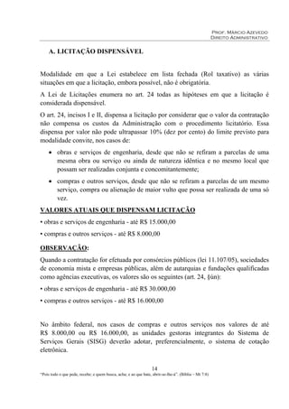 Prof. Márcio Azevedo
Direito Administrativo
14
“Pois todo o que pede, recebe; e quem busca, acha; e ao que bate, abrir-se-lhe-á”. (Bíblia – Mt 7:8)
A. LICITAÇÃO DISPENSÁVEL
Modalidade em que a Lei estabelece em lista fechada (Rol taxativo) as várias
situações em que a licitação, embora possível, não é obrigatória.
A Lei de Licitações enumera no art. 24 todas as hipóteses em que a licitação é
considerada dispensável.
O art. 24, incisos I e II, dispensa a licitação por considerar que o valor da contratação
não compensa os custos da Administração com o procedimento licitatório. Essa
dispensa por valor não pode ultrapassar 10% (dez por cento) do limite previsto para
modalidade convite, nos casos de:
• obras e serviços de engenharia, desde que não se refiram a parcelas de uma
mesma obra ou serviço ou ainda de natureza idêntica e no mesmo local que
possam ser realizadas conjunta e concomitantemente;
• compras e outros serviços, desde que não se refiram a parcelas de um mesmo
serviço, compra ou alienação de maior vulto que possa ser realizada de uma só
vez.
VALORES ATUAIS QUE DISPENSAM LICITAÇÃO
• obras e serviços de engenharia - até R$ 15.000,00
• compras e outros serviços - até R$ 8.000,00
OBSERVAÇÃO:
Quando a contratação for efetuada por consórcios públicos (lei 11.107/05), sociedades
de economia mista e empresas públicas, além de autarquias e fundações qualificadas
como agências executivas, os valores são os seguintes (art. 24, §ún):
• obras e serviços de engenharia - até R$ 30.000,00
• compras e outros serviços - até R$ 16.000,00
No âmbito federal, nos casos de compras e outros serviços nos valores de até
R$ 8.000,00 ou R$ 16.000,00, as unidades gestoras integrantes do Sistema de
Serviços Gerais (SISG) deverão adotar, preferencialmente, o sistema de cotação
eletrônica.
 