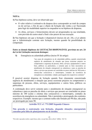 Prof. Márcio Azevedo
Direito Administrativo
15
“Pois todo o que pede, recebe; e quem busca, acha; e ao que bate, abrir-se-lhe-á”. (Bíblia – Mt 7:8)
NOTA:
1) Nas hipóteses acima, deve ser observado que:
• O valor relativo à estimativa da despesa deve corresponder ao total da compra
ou do serviço, a fim de que o objeto da licitação não venha a ser fracionado
para fugir de modalidade superior ou enquadrar-se na hipótese de dispensa;
• As obras, serviços e fornecimentos devem ser programados na sua totalidade,
com previsão de custos atual e final e dos prazos de sua execução.
2) Nas hipóteses em que a licitação é dispensável (incisos do art. 24), a Lei admite
que a Administração contrate sem licitação, mesmo quando há possibilidade de
competição.
Entre as demais hipóteses de LICITAÇÃO DISPENSÁVEL previstas no art. 24
da Lei de Licitações merecem destaque:
I) Emergência ou calamidade pública (inciso IV do artigo)
“nos casos de emergência ou de calamidade pública, quando caracterizada
urgência de atendimento de situação que possa ocasionar prejuízo ou
comprometer a segurança de pessoas, obras, serviços, equipamentos e outros
bens, públicos ou particulares, e somente para os bens necessários ao
atendimento da situação emergencial ou calamitosa e para as parcelas de
obras e serviços que possam ser concluídas no prazo máximo de 180 (cento e
oitenta) dias consecutivos e ininterruptos, contados da ocorrência da
emergência ou calamidade, vedada a prorrogação dos respectivos contratos”
É possível ocorrer dispensa de licitação quando ficar claramente caracterizada
urgência de atendimento a situação que possa ocasionar prejuízo ou comprometer a
segurança de pessoas, obras, serviços, equipamentos e outros bens, públicos ou
particulares.
A contratação deve servir somente para o atendimento de situação emergencial ou
calamitosa e para as parcelas de obras e serviços que possam ser concluídas no prazo
máximo de 180 (cento e oitenta) dias consecutivos e ininterruptos, contados da
ocorrência da emergência ou calamidade. Não é permitida a prorrogação dos contratos
respectivos. Exemplo: mesmo que o contrato tenha sido firmado por 90 dias, não pode
ser prorrogado por mais 90.
Acórdão TCU nº. 771/2005 Segunda Câmara
Não proceda à contratação sem licitação, alegando situações emergenciais
causadas pela falta de planejamento ou de desídia.
 