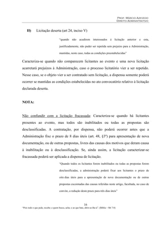Prof. Márcio Azevedo
Direito Administrativo
16
“Pois todo o que pede, recebe; e quem busca, acha; e ao que bate, abrir-se-lhe-á”. (Bíblia – Mt 7:8)
II) Licitação deserta (art 24, inciso V)
“quando não acudirem interessados à licitação anterior e esta,
justificadamente, não puder ser repetida sem prejuízo para a Administração,
mantidas, neste caso, todas as condições preestabelecidas”
Caracteriza-se quando não comparecem licitantes ao evento e uma nova licitação
acarretará prejuízos à Administração, caso o processo licitatório vier a ser repetido.
Nesse caso, se o objeto vier a ser contratado sem licitação, a dispensa somente poderá
ocorrer se mantidas as condições estabelecidas no ato convocatório relativo à licitação
declarada deserta.
NOTA:
Não confundir com a licitação fracassada: Caracteriza-se quando há licitantes
presentes ao evento, mas todos são inabilitados ou todas as propostas são
desclassificadas. A contratação, por dispensa, não poderá ocorrer antes que a
Administração fixe o prazo de 8 dias úteis (art. 48, §3º) para apresentação de nova
documentação, ou de outras propostas, livres das causas dos motivos que deram causa
à inabilitação ou à desclassificação. Se, ainda assim, a licitação caracterizar-se
fracassada poderá ser aplicada a dispensa de licitação.
“Quando todos os licitantes forem inabilitados ou todas as propostas forem
desclassificadas, a administração poderá fixar aos licitantes o prazo de
oito dias úteis para a apresentação de nova documentação ou de outras
propostas escoimadas das causas referidas neste artigo, facultada, no caso de
convite, a redução deste prazo para três dias úteis”
 