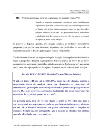 Prof. Márcio Azevedo
Direito Administrativo
17
“Pois todo o que pede, recebe; e quem busca, acha; e ao que bate, abrir-se-lhe-á”. (Bíblia – Mt 7:8)
III) Proposta com preço superior ao praticado no mercado (inciso VII)
“quando as propostas apresentadas consignarem preços manifestamente
superiores aos praticados no mercado nacional, ou forem incompatíveis com
os fixados pelos órgãos oficiais competentes, casos em que, observado o
parágrafo terceiro do art. 48 desta Lei e, persistindo a situação, será admitida
a adjudicação direta dos bens ou serviços, por valor não superior ao constante
do registro de preços, ou dos serviços;”
É possível a dispensa quando, em licitação anterior, os licitantes apresentarem
propostas com preços manifestamente superiores aos praticados no mercado ou
incompatíveis com os fixados pelos órgãos oficiais competentes.
Verificada essa situação, os responsáveis pela licitação devem primeiro desclassificar
todas as propostas e facultar a apresentação de novas ofertas de preço. Se os preços
permanecerem superiores é admitida a adjudicação direta dos bens ou serviços, desde
que o valor não seja superior ao do registro de preços, ou da estimativa dos serviços.
Decisão TCU nº. 119/1999 Plenário (Voto do Ministro Relator)
O art. 24, inciso VII, da Lei n. 8.666/1993, nesse tipo de situação, permite a
contratação direta de serviços, desde que observadas as prescrições ali
estabelecidas, quais sejam, adoção do procedimento previsto no parágrafo único
do art. 48, e que os preços contratados diretamente não sejam superiores “ao
constantes do registro de preços ou serviços”.
No presente caso, além de ter sido fixado o prazo de 08 (oito) dias para a
apresentação de novas propostas, conforme previsto no aludido parágrafo único
do art. 48, o Hospital contratou por preço condizente com a pesquisa de
mercado. Conclui-se, por conseguinte, que a decisão do Hospital foi adotada
segundo a legislação que rege a matéria.
 