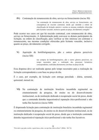 Prof. Márcio Azevedo
Direito Administrativo
18
“Pois todo o que pede, recebe; e quem busca, acha; e ao que bate, abrir-se-lhe-á”. (Bíblia – Mt 7:8)
IV) Contratação de remanescente de obra, serviço ou fornecimento (inciso XI)
“na contratação de remanescente de obra, serviço ou fornecimento, em
conseqüência de rescisão contratual, desde que atendida a ordem de
classificação da licitação anterior e aceitas as mesmas condições oferecidas
pelo licitante vencedor, inclusive quanto ao preço, devidamente corrigido.”
Pode ocorrer nos casos em que há rescisão contratual, com remanescente de obra,
serviço ou fornecimento. A Administração pode convocar os demais participantes da
licitação, na ordem de classificação, para verificar se têm interesse em contratar o
remanescente, nas mesmas condições oferecidas pelo licitante vencedor, inclusive
quanto ao preço, devidamente corrigido.
V) Aquisição de hortifrutigranjeiros, pão e outros gêneros perecíveis
(inciso XII)
nas compras de hortifrutigranjeiros, pão e outros gêneros perecíveis, no
tempo necessário para a realização dos processos licitatórios
correspondentes, realizadas diretamente com base no preço do dia
Essa dispensa deve ser realizada apenas pelo tempo necessário para a realização da
licitação correspondente e com base no preço do dia.
É o caso, por exemplo, de licitação com entrega parcelada - diária, semanal,
quinzenal, mensal etc.
VI) Na contratação de instituição brasileira incumbida regimental ou
estatutariamente da pesquisa, do ensino ou do desenvolvimento
institucional, ou de instituição dedicada à recuperação social do preso, desde
que a contratada detenha inquestionável reputação ético-profissional e não
tenha fins lucrativos (inciso XIII)
É dispensada licitação para contratação de instituição brasileira incumbida regimental
ou estatutariamente da pesquisa, do ensino ou do desenvolvimento institucional, ou de
instituição dedicada à recuperação social do preso, desde que a instituição contratada
detenha inquestionável reputação ético-profissional e não tenha fins lucrativos.
 