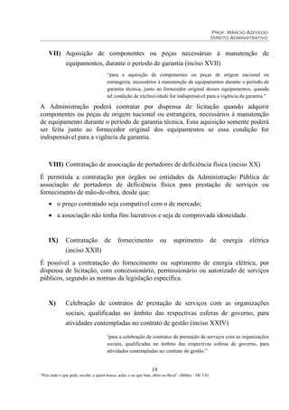 Prof. Márcio Azevedo
Direito Administrativo
19
“Pois todo o que pede, recebe; e quem busca, acha; e ao que bate, abrir-se-lhe-á”. (Bíblia – Mt 7:8)
VII) Aquisição de componentes ou peças necessárias à manutenção de
equipamentos, durante o período de garantia (inciso XVII)
“para a aquisição de componentes ou peças de origem nacional ou
estrangeira, necessários à manutenção de equipamentos durante o período de
garantia técnica, junto ao fornecedor original desses equipamentos, quando
tal condição de exclusividade for indispensável para a vigência da garantia.”
A Administração poderá contratar por dispensa de licitação quando adquirir
componentes ou peças de origem nacional ou estrangeira, necessários à manutenção
de equipamento durante o período de garantia técnica. Essa aquisição somente poderá
ser feita junto ao fornecedor original dos equipamentos se essa condição for
indispensável para a vigência da garantia.
VIII) Contratação de associação de portadores de deficiência física (inciso XX)
É permitida a contratação por órgãos ou entidades da Administração Pública de
associação de portadores de deficiência física para prestação de serviços ou
fornecimento de mão-de-obra, desde que:
• o preço contratado seja compatível com o de mercado;
• a associação não tenha fins lucrativos e seja de comprovada idoneidade.
IX) Contratação de fornecimento ou suprimento de energia elétrica
(inciso XXII)
É possível a contratação do fornecimento ou suprimento de energia elétrica, por
dispensa de licitação, com concessionário, permissionário ou autorizado de serviços
públicos, segundo as normas da legislação específica.
X) Celebração de contratos de prestação de serviços com as organizações
sociais, qualificadas no âmbito das respectivas esferas de governo, para
atividades contempladas no contrato de gestão (inciso XXIV)
“para a celebração de contratos de prestação de serviços com as organizações
sociais, qualificadas no âmbito das respectivas esferas de governo, para
atividades contempladas no contrato de gestão.”
 