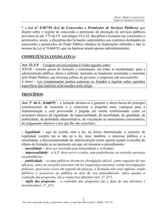 Prof. Márcio Azevedo
Direito Administrativo
2
“Pois todo o que pede, recebe; e quem busca, acha; e ao que bate, abrir-se-lhe-á”. (Bíblia – Mt 7:8)
* a Lei n° 8.987/95 (Lei de Concessões e Permissões de Serviços Públicos) que
dispõe sobre o regime de concessão e permissão da prestação de serviços públicos
previstos no art. 175 da CF, nos artigos 14 a 22, disciplina a licitação nas concessões e
permissões; assim, a disciplina das licitações antecedentes aos contratos destinados às
concessões e permissões do Poder Público obedece às disposições referidas e não às
normas da Lei n° 8.666/93, que na hipótese atuará apenas subsidiariamente.
COMPETÊNCIA LEGISLATIVA:
Art. 22, CF - Compete privativamente à União legislar sobre:
XXVII - normas gerais de licitação e contratação, em todas as modalidades, para a
administração pública, direta e indireta, incluídas as fundações instituídas e mantidas
pelo Poder Público, nas diversas esferas de governo, e empresas sob seu controle;
§ único - Lei complementar poderá autorizar os Estados a legislar sobre questões
específicas das matérias relacionadas neste artigo.
PRINCÍPIOS:
Art. 3° da L. 8.666/93 – a licitação destina-se a garantir a observância do princípio
constitucional da isonomia e a selecionar a proposta mais vantajosa para a
Administração e será processada e julgada em estrita conformidade como os
princípios básicos da legalidade, da impessoalidade, da moralidade, da igualdade, da
publicidade, da probidade administrativa, da vinculação ao instrumento convocatório,
do julgamento objetivo e dos que lhe são correlatos.
- legalidade – agir de acordo com a lei, na forma determinada; o conceito de
legalidade contém em si não só a lei, mas, também, o interesse público e a
moralidade; a discricionariedade da Administração existe apenas quanto à escolha do
objeto da licitação ou ao momento em que vai instaurar o procedimento.
- moralidade – deve ser norteada pela honestidade e seriedade.
- impessoalidade – a A.P. deve servir a todos, sem preferências ou aversões pessoais
ou partidárias.
- publicidade – os atos públicos devem ter divulgação oficial, como requisito de sua
eficácia, salvo as exceções previstas em lei (segurança nacional, certas investigações
policiais, processos cíveis em segredo de justiça); a licitação não será sigilosa, sendo
públicos e acessíveis ao público os atos de seu procedimento, salvo quanto o
conteúdo das propostas, até a respectiva abertura (art. 3º, §3º).
- sigilo das propostas – o conteúdo das propostas até a data de sua abertura é
inviolável(art. 3º, §3º).
 