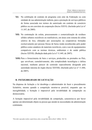 Prof. Márcio Azevedo
Direito Administrativo
21
“Pois todo o que pede, recebe; e quem busca, acha; e ao que bate, abrir-se-lhe-á”. (Bíblia – Mt 7:8)
XI) Na celebração de contrato de programa com ente da Federação ou com
entidade de sua administração indireta, para a prestação de serviços públicos
de forma associada nos termos do autorizado em contrato de consórcio
público ou em convênio de cooperação (Inciso XXVI). (Incluído pela Lei nº
11.107, de 2005)
XII) Na contratação da coleta, processamento e comercialização de resíduos
sólidos urbanos recicláveis ou reutilizáveis, em áreas com sistema de coleta
seletiva de lixo, efetuados por associações ou cooperativas formadas
exclusivamente por pessoas físicas de baixa renda reconhecidas pelo poder
público como catadores de materiais recicláveis, com o uso de equipamentos
compatíveis com as normas técnicas, ambientais e de saúde pública
(Inciso XXVII). (Redação dada pela Lei nº 11.445, de 2007).
XIII) Para o fornecimento de bens e serviços, produzidos ou prestados no País,
que envolvam, cumulativamente, alta complexidade tecnológica e defesa
nacional, mediante parecer de comissão especialmente designada pela
autoridade máxima do órgão (Inciso XXVIII). (Incluído pela Lei nº 11.484,
de 2007).
B. INEXIGIBILIDADE DE LICITAÇÃO
Na dispensa de licitação a lei desobriga o administrador de fazer o procedimento
licitatório, mesmo quando a competição mostrar-se possível, enquanto que na
inexigibilidade, a licitação é impossível pela inviabilidade de competição ou
desnecessária.
A licitação impossível pela inviabilidade de competição, caracteriza-se por haver
apenas um determinado objeto ou pessoa que atende às necessidades da administração
contratante.
 