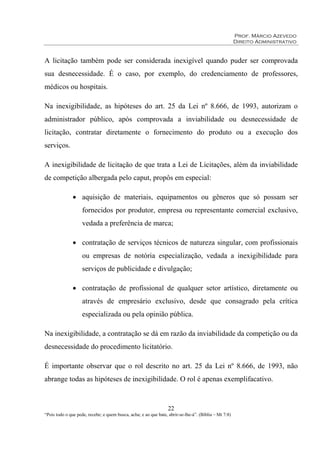 Prof. Márcio Azevedo
Direito Administrativo
22
“Pois todo o que pede, recebe; e quem busca, acha; e ao que bate, abrir-se-lhe-á”. (Bíblia – Mt 7:8)
A licitação também pode ser considerada inexigível quando puder ser comprovada
sua desnecessidade. É o caso, por exemplo, do credenciamento de professores,
médicos ou hospitais.
Na inexigibilidade, as hipóteses do art. 25 da Lei nº 8.666, de 1993, autorizam o
administrador público, após comprovada a inviabilidade ou desnecessidade de
licitação, contratar diretamente o fornecimento do produto ou a execução dos
serviços.
A inexigibilidade de licitação de que trata a Lei de Licitações, além da inviabilidade
de competição albergada pelo caput, propôs em especial:
• aquisição de materiais, equipamentos ou gêneros que só possam ser
fornecidos por produtor, empresa ou representante comercial exclusivo,
vedada a preferência de marca;
• contratação de serviços técnicos de natureza singular, com profissionais
ou empresas de notória especialização, vedada a inexigibilidade para
serviços de publicidade e divulgação;
• contratação de profissional de qualquer setor artístico, diretamente ou
através de empresário exclusivo, desde que consagrado pela crítica
especializada ou pela opinião pública.
Na inexigibilidade, a contratação se dá em razão da inviabilidade da competição ou da
desnecessidade do procedimento licitatório.
É importante observar que o rol descrito no art. 25 da Lei nº 8.666, de 1993, não
abrange todas as hipóteses de inexigibilidade. O rol é apenas exemplifacativo.
 
