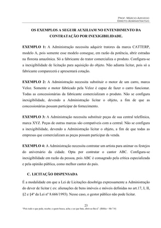 Prof. Márcio Azevedo
Direito Administrativo
23
“Pois todo o que pede, recebe; e quem busca, acha; e ao que bate, abrir-se-lhe-á”. (Bíblia – Mt 7:8)
OS EXEMPLOS A SEGUIR AUXILIAM NO ENTENDIMENTO DA
CONTRATAÇÃO POR INEXIGIBILIDADE.
EXEMPLO 1: A Administração necessita adquirir tratores da marca CATTERP,
modelo A, pois somente esse modelo consegue, em razão da potência, abrir estradas
na floresta amazônica. Só a fabricante do trator comercializa o produto. Configura-se
a inexigibilidade de licitação para aquisição do objeto. Não adianta licitar, pois só a
fabricante comparecerá e apresentará cotação.
EXEMPLO 2: A Administração necessita substituir o motor de um carro, marca
Veloz. Somente o motor fabricado pela Veloz é capaz de fazer o carro funcionar.
Todas as concessionárias da fabricante comercializam o produto. Não se configura
inexigibilidade, devendo a Administração licitar o objeto, a fim de que as
concessionárias possam participar do fornecimento.
EXEMPLO 3: A Administração necessita substituir peças de sua central telefônica,
marca XYZ. Peças de outras marcas são compatíveis com a central. Não se configura
a inexigibilidade, devendo a Administração licitar o objeto, a fim de que todas as
empresas que comercializam as peças possam participar da venda.
EXEMPLO 4: A Administração necessita contratar um artista para animar os festejos
do aniversário da cidade. Opta por contratar o cantor ABC. Configura-se
inexigibilidade em razão da pessoa, pois ABC é consagrado pela crítica especializada
e pela opinião pública, como melhor cantor do país.
C. LICITAÇÃO DISPENSADA
É a modalidade em que a Lei de Licitações desobriga expressamente a Administração
do dever de licitar ( ex: alienações de bens imóveis e móveis definidas no art.17, I, II,
§2 e §4º da Lei nº 8.666/1993). Nesse caso, o gestor público não pode licitar.
 