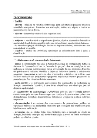 Prof. Márcio Azevedo
Direito Administrativo
24
“Pois todo o que pede, recebe; e quem busca, acha; e ao que bate, abrir-se-lhe-á”. (Bíblia – Mt 7:8)
PROCEDIMENTO:
- FASES:
- interna – inicia-se na repartição interessada com a abertura de processo em que a
autoridade competente determina sua realização, define seu objeto e indica os
recursos hábeis para a defesa.
- externa – desenvolve-se através dos seguintes atos:
-------------------------------------------------------------------------------------------------------
- subjetiva – verificar-se-á as capacitações jurídica, técnica, econômico-financeira e
regularidade fiscal dos interessados; seleciona os habilitados a participar da licitação.
* na tomada de preços a habilitação decorre do registro cadastral, e no convite a dos
convidados é presumida.
- objetiva – análise das propostas; verificação da conformidade com o edital e
classificação.
------------------------------------------------------------------------------------------------------
1°) edital ou convite de convocação dos interessados
- edital: é o instrumento pelo qual a Administração leva ao conhecimento público a
abertura de "concorrência" ou de "tomada de preços", fixa as condições de sua
realização e convoca os interessados para a apresentação de suas propostas;. Funções:
dar publicidade à licitação; identifica o objeto da licitação e delimita o universo das
propostas; circunscreve o universo dos proponentes; estabelece os critérios para
análise e avaliação dos proponentes e propostas; regula atos e termos processuais do
procedimento; fixa cláusulas do futuro contrato.
- carta-convite: é o instrumento convocatório dos interessados na modalidade de
licitação denominada "convite"; é uma forma simplificada do edital que, por lei,
dispensa a publicidade.
2°) recebimento da documentação e propostas: este ato, que é sempre público,
caracteriza-se pela abertura dos envelopes que contêm a documentação e pelo exame
da regularidade formal dos documentos de habilitação, lavrando-se as atas e os termos
respectivos.
- documentação: é o conjunto dos comprovantes da personalidade jurídica, da
capacidade técnica e da idoneidade financeira que se exigem dos interessados para
habilitarem-se na licitação.
- propostas: são as ofertas feitas pelos licitantes para a execução do objeto da
licitação, indicando cada qual seu modo de realização e preço, na forma e condições
pedidas no edital ou convite.
 