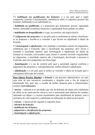 Prof. Márcio Azevedo
Direito Administrativo
25
“Pois todo o que pede, recebe; e quem busca, acha; e ao que bate, abrir-se-lhe-á”. (Bíblia – Mt 7:8)
3°) habilitação (ou qualificação) dos licitantes: é o ato pelo qual o órgão
competente, examina a documentação, manifesta-se sobre os requisitos pessoais dos
licitantes, habilitando-os ou inabilitando-os..
- habilitado ou qualificado: é o proponente que demonstrou possuir, capacidade
técnica, idoneidade econômica-financeira e regularidade fiscal, pedidos no edital.
- inabilitados ou desqualificado: é o que, ao contrário, não logrou fazê-lo.
4°) julgamento das propostas: é o ato pelo qual se confrontam as ofertas, classificam-
se as propostas e escolhe-se o vencedor a que deverá ser adjudicado o objeto da
licitação.
5°) homologação e adjudicação: a lei, mudando a sistemática anterior do julgamento,
estabeleceu que a Comissão, após a classificação das propostas, deve enviar o
resultado à autoridade superior, para homologação e adjudicação do objeto da
licitação ao vencedor, convocando-o para assinar o contrato; havendo irregularidade
no julgamento, a autoridade superior não o homologará, devolvendo o processo à
Comissão, para novo julgamento em forma legal.
- homologação: é o ato de controle pelo qual a autoridade superior confirma o
julgamento das propostas e, conseqüentemente, confere eficácia à adjudicação.
- adjudicação: é o ato pelo qual se atribui ao vencedor o objeto de licitação para a
subseqüente efetivação do contrato.
Para Eliezer Pereira Martins: a licitação é um processo administrativo, ou seja,
uma série de atos sucessivos coordenados e dirigidos com o fim de atingir-se
determinado fim, qual seja, a escolha da melhor proposta para a Administração;
existem 2 procedimentos:
- interno – realizam-se as atividades que vão da definição do objeto até a elaboração
do edital ou da carta-convite; inicia-se com a autorização para abertura do certame,
indicando seu objeto e o recurso orçamentário para atendimento da despesa, com a
estimativa do valor respectivo, culminando na elaboração do edital ou do convite.
- externo – é desenvolvido segundo as seguintes fases:
- abertura da licitação;
- habilitação dos licitantes;
- julgamento e classificação das propostas;
- homologação e adjudicação;
 
