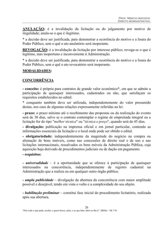 Prof. Márcio Azevedo
Direito Administrativo
26
“Pois todo o que pede, recebe; e quem busca, acha; e ao que bate, abrir-se-lhe-á”. (Bíblia – Mt 7:8)
ANULAÇÃO: é a invalidação da licitação ou do julgamento por motivo de
ilegalidade; anula-se o que é ilegítimo.
* a decisão deve ser justificada, para demonstrar a ocorrência do motivo e a lisura do
Poder Público, sem o quê o ato anulatório será inoperante.
REVOGAÇÃO: é a invalidação da licitação por interesse público; revoga-se o que é
legítimo, mas inoportuno e inconveniente à Administração.
* a decisão deve ser justificada, para demonstrar a ocorrência do motivo e a lisura do
Poder Público, sem o quê o ato revocatório será inoperante.
MODALIDADES:
CONCORRÊNCIA
- conceito: é própria para contratos de grande valor econômico*, em que se admite a
participação de quaisquer interessados, cadastrados ou não, que satisfaçam os
requisitos estabelecidos no edital.
* conquanto também deva ser utilizada, independentemente do valor presumido
destas, nos caso de algumas relações expressamente referidas na lei.
- prazo: o prazo mínimo até o recebimento das propostas ou da realização do evento
será de 30 dias, salvo se o contrato contemplar o regime de empreitada integral ou a
licitação for do tipo "melhor técnica" ou "técnica e preço", quando será de 45 dias.
- divulgação: publicação na imprensa oficial e em jornal particular, contendo as
informações essenciais da licitação e o local onde pode ser obtido o edital.
- obrigatoriedade: independentemente da magnitude do negócio na compra ou
alienação de bens imóveis, como nas concessões de direito real e de uso e nas
licitações internacionais, ressalvados os bens móveis da Administração Pública, cuja
aquisição haja derivado de procedimentos judiciais ou de dação em pagamento.
- requisitos:
- universalidade – é a oportunidade que se oferece à participação de quaisquer
interessados na concorrência, independentemente de registro cadastral na
Administração que a realiza ou em qualquer outro órgão público.
- ampla publicidade – divulgação da abertura da concorrência com maior amplitude
possível e desejável, tendo em vista o vulto e a complexidade do seu objeto.
- habilitação preliminar – constitui fase inicial do procedimento licitatório, realizada
após sua abertura.
 