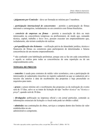 Prof. Márcio Azevedo
Direito Administrativo
27
“Pois todo o que pede, recebe; e quem busca, acha; e ao que bate, abrir-se-lhe-á”. (Bíblia – Mt 7:8)
- julgamento por Comissão – deve ser formada no mínimo por 3 membros.
- participação internacional de concorrentes – permite a participação de firmas
nacionais e estrangeiras, isoladamente ou em consórcio com firmas brasileiras.
- consórcio de empresas ou firmas – permite a associação de dois ou mais
interessados na concorrência (empresas ou profissionais), de modo que, somando
técnica, capital, trabalho e know how, possam executar um empreendimento que,
isoladamente, não teriam condições de realizar.
- pré-qualificação dos licitantes – verificação prévia da idoneidade jurídica, técnica e
financeira de firmas ou consórcios para participarem de determinadas e futuras
concorrências de um mesmo empreendimento.
* não confundir com habilitação preliminar, porque esta se faz em cada concorrência
e aquela se realiza para todas as concorrências de uma repartição ou de um
empreendimento certo.
TOMADA DE PREÇOS
- conceito: é usada para contratos de médio valor econômico, com a participação de
interessados já cadastrados (inscritos no registro cadastral) ou que se cadastrem até o
terceiro dia anterior à data do recebimento das propostas e haja preenchido os
requisitos para tanto.
- prazo: o prazo mínimo até o recebimento das propostas ou da realização do evento
será de 15 dias, salvo se se tratar de licitação do tipo "melhor técnica" ou "técnica e
preço", quando será de 30 dias.
- divulgação: publicação na imprensa oficial e em jornal particular, contendo as
informações essenciais da licitação e o local onde pode ser obtido o edital.
- admissão: nas contratações de obras, serviços e compras dentro dos limites de valor
estabelecidos no ato
administrativo competente.
 
