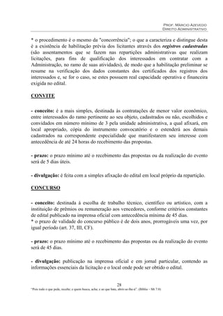 Prof. Márcio Azevedo
Direito Administrativo
28
“Pois todo o que pede, recebe; e quem busca, acha; e ao que bate, abrir-se-lhe-á”. (Bíblia – Mt 7:8)
* o procedimento é o mesmo da "concorrência"; o que a caracteriza e distingue desta
é a existência de habilitação prévia dos licitantes através dos registros cadastradas
(são assentamentos que se fazem nas repartições administrativas que realizam
licitações, para fins de qualificação dos interessados em contratar com a
Administração, no ramo de suas atividades), de modo que a habilitação preliminar se
resume na verificação dos dados constantes dos certificados dos registros dos
interessados e, se for o caso, se estes possuem real capacidade operativa e financeira
exigida no edital.
CONVITE
- conceito: é a mais simples, destinada às contratações de menor valor econômico,
entre interessados do ramo pertinente ao seu objeto, cadastrados ou não, escolhidos e
convidados em número mínimo de 3 pela unidade administrativa, a qual afixará, em
local apropriado, cópia do instrumento convocatório e o estenderá aos demais
cadastrados na correspondente especialidade que manifestarem seu interesse com
antecedência de até 24 horas do recebimento das propostas.
- prazo: o prazo mínimo até o recebimento das propostas ou da realização do evento
será de 5 dias úteis.
- divulgação: é feita com a simples afixação do edital em local próprio da repartição.
CONCURSO
- conceito: destinada à escolha de trabalho técnico, científico ou artístico, com a
instituição de prêmios ou remuneração aos vencedores, conforme critérios constantes
de edital publicado na imprensa oficial com antecedência mínima de 45 dias.
* o prazo de validade do concurso público é de dois anos, prorrogáveis uma vez, por
igual período (art. 37, III, CF).
- prazo: o prazo mínimo até o recebimento das propostas ou da realização do evento
será de 45 dias.
- divulgação: publicação na imprensa oficial e em jornal particular, contendo as
informações essenciais da licitação e o local onde pode ser obtido o edital.
 