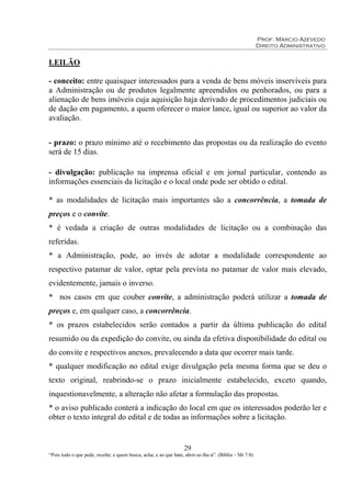 Prof. Márcio Azevedo
Direito Administrativo
29
“Pois todo o que pede, recebe; e quem busca, acha; e ao que bate, abrir-se-lhe-á”. (Bíblia – Mt 7:8)
LEILÃO
- conceito: entre quaisquer interessados para a venda de bens móveis inservíveis para
a Administração ou de produtos legalmente apreendidos ou penhorados, ou para a
alienação de bens imóveis cuja aquisição haja derivado de procedimentos judiciais ou
de dação em pagamento, a quem oferecer o maior lance, igual ou superior ao valor da
avaliação.
- prazo: o prazo mínimo até o recebimento das propostas ou da realização do evento
será de 15 dias.
- divulgação: publicação na imprensa oficial e em jornal particular, contendo as
informações essenciais da licitação e o local onde pode ser obtido o edital.
* as modalidades de licitação mais importantes são a concorrência, a tomada de
preços e o convite.
* é vedada a criação de outras modalidades de licitação ou a combinação das
referidas.
* a Administração, pode, ao invés de adotar a modalidade correspondente ao
respectivo patamar de valor, optar pela prevista no patamar de valor mais elevado,
evidentemente, jamais o inverso.
* nos casos em que couber convite, a administração poderá utilizar a tomada de
preços e, em qualquer caso, a concorrência.
* os prazos estabelecidos serão contados a partir da última publicação do edital
resumido ou da expedição do convite, ou ainda da efetiva disponibilidade do edital ou
do convite e respectivos anexos, prevalecendo a data que ocorrer mais tarde.
* qualquer modificação no edital exige divulgação pela mesma forma que se deu o
texto original, reabrindo-se o prazo inicialmente estabelecido, exceto quando,
inquestionavelmente, a alteração não afetar a formulação das propostas.
* o aviso publicado conterá a indicação do local em que os interessados poderão ler e
obter o texto integral do edital e de todas as informações sobre a licitação.
 