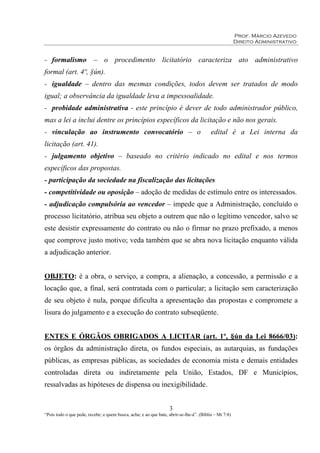 Prof. Márcio Azevedo
Direito Administrativo
3
“Pois todo o que pede, recebe; e quem busca, acha; e ao que bate, abrir-se-lhe-á”. (Bíblia – Mt 7:8)
- formalismo – o procedimento licitatório caracteriza ato administrativo
formal (art. 4º, §ún).
- igualdade – dentro das mesmas condições, todos devem ser tratados de modo
igual; a observância da igualdade leva a impessoalidade.
- probidade administrativa - este princípio é dever de todo administrador público,
mas a lei a inclui dentre os princípios específicos da licitação e não nos gerais.
- vinculação ao instrumento convocatório – o edital é a Lei interna da
licitação (art. 41).
- julgamento objetivo – baseado no critério indicado no edital e nos termos
específicos das propostas.
- participação da sociedade na fiscalização das licitações
- competitividade ou oposição – adoção de medidas de estímulo entre os interessados.
- adjudicação compulsória ao vencedor – impede que a Administração, concluído o
processo licitatório, atribua seu objeto a outrem que não o legítimo vencedor, salvo se
este desistir expressamente do contrato ou não o firmar no prazo prefixado, a menos
que comprove justo motivo; veda também que se abra nova licitação enquanto válida
a adjudicação anterior.
OBJETO: é a obra, o serviço, a compra, a alienação, a concessão, a permissão e a
locação que, a final, será contratada com o particular; a licitação sem caracterização
de seu objeto é nula, porque dificulta a apresentação das propostas e compromete a
lisura do julgamento e a execução do contrato subseqüente.
ENTES E ÓRGÃOS OBRIGADOS A LICITAR (art. 1º, §ún da Lei 8666/03):
os órgãos da administração direta, os fundos especiais, as autarquias, as fundações
públicas, as empresas públicas, as sociedades de economia mista e demais entidades
controladas direta ou indiretamente pela União, Estados, DF e Municípios,
ressalvadas as hipóteses de dispensa ou inexigibilidade.
 