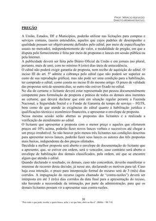 Prof. Márcio Azevedo
Direito Administrativo
30
“Pois todo o que pede, recebe; e quem busca, acha; e ao que bate, abrir-se-lhe-á”. (Bíblia – Mt 7:8)
PREGÃO
A União, Estados, DF e Municípios, poderão utilizar nas licitações para compras e
serviços comuns, (assim entendidos, aqueles que cujos padrões de desempenho e
qualidade possam ser objetivamente definidos pelo edital, por meio de especificações
usuais no mercado), independentemente do valor, a modalidade de pregão, em que a
disputa pelo fornecimento é feita por meio de propostas e lances em sessão pública ou
pela Internet.
A publicidade deverá ser feita pelo Diário Oficial da União e em jornais (no plural,
portanto, mais de um), com no mínimo 8 (oito) dias úteis de antecedência.
O edital não poderá exigir garantia de proposta, nem recibo de aquisição do edital. O
inciso III do art. 5º admite a cobrança pelo edital (que não poderá ser superior ao
custo de sua reprodução gráfica), mas não pode ser uma condição para a habilitação,
ter comprado o edital, como consta no inciso II do mesmo artigo. O prazo de validade
das propostas será de sessenta dias, se outro não estiver fixado no edital.
No dia do certame o licitante deverá estar representado por pessoa documentalmente
competente para formulação de proposta e prática de todos os demais atos inerentes
ao certame, que deverá declarar que está em situação regular perante a Fazenda
Nacional, a Seguridade Social e o Fundo de Garantia do tempo de serviço – FGTS,
bem como de que atende às exigências do edital quanto à habilitação jurídica e
qualificações técnica e econômico-financeira, e apresentar o envelope de proposta.
Nessa mesma sessão serão abertas as propostas dos licitantes e a realizada a
verificação do atendimento ao edital.
O licitante que apresentar a proposta com o menor preço e aqueles que ofertarem
preços até 10% acima, poderão fazer novos lances verbais e sucessivos até chegar a
um preço irredutível. Se não houver pelo menos três licitantes nas condições descritas
para apresentar novos lances, poderão fazer seus lances os autores das três propostas
mais baixas, independente da dos preços ofertados.
Decidida a melhor proposta será aberto o envelope de documentação do licitante que
a apresento, que, se estiver em ordem, será o vencedor, caso contrário será aberto o
envelope de habilitação dos demais classificados, pela ordem, até que se encontre
algum que atenda o edital.
Quando declarado o resultado, os demais, caso não concordem, deverão manifestar o
interesse de recorrer dessa decisão, já nesse ato, declarando os motivos para tal. Caso
haja essa intenção, o prazo para interposição formal do recurso será de 3 (três) dias
corridos. A impugnação do recurso (agora chamado de “contra-razões”) deverá ser
interposta em até 3 (três) dias corridos da data final para a apresentação do recuso,
não havendo a necessidade da intimação, por parte da administração, para que os
demais licitantes possam vir a apresentar suas contra-razões.
 