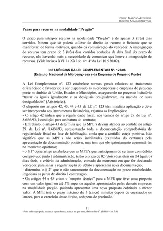 Prof. Márcio Azevedo
Direito Administrativo
31
“Pois todo o que pede, recebe; e quem busca, acha; e ao que bate, abrir-se-lhe-á”. (Bíblia – Mt 7:8)
Prazo para recurso na modalidade “Pregão”
O prazo para interpor recurso na modalidade “Pregão” é de apenas 3 (três) dias
corridos. Notem que só poderá utilizar do direito de recurso o licitante que se
manifestar, de forma motivada, quando da comunicação do vencedor. A impugnação
do recurso tem prazo de 3 (três) dias corridos contados da data final do prazo de
recurso, não havendo mais a necessidade de comunicar que houve a interposição de
recursos. (Vide incisos XVIII a XXI do art. 4º da Lei 10.520/02).
INFLUÊNCIAS DA LEI COMPLEMENTAR Nº. 123/06
(Estatuto Nacional da Microempresa e da Empresa de Pequeno Porte)
A Lei Complementar nº. 123 estabelece normas gerais relativas ao tratamento
diferenciado e favorecido a ser dispensado às microempresas e empresas de pequeno
porte no âmbito da União, Estados e Municípios, assegurando no processo licitatório
“tratar os iguais igualmente e os desiguais desigualmente, na medida de suas
desigualdades” (Aristóteles).
O disposto nos artigos 42, 43, 44 e 45 da LC nº. 123 têm imediata aplicação e deve
ser incorporado aos instrumentos licitatórios, vejamos as implicações:
• O artigo 42 indica que a regularidade fiscal, nos termos do artigo 29 de Lei nº.
8.666/93, é condição para assinatura do contrato;
• Entretanto, o artigo 43 determina que as MPE’s devam atender ao contido no artigo
29 da Lei nº. 8.666/93, apresentando toda a documentação comprobatória de
regularidade fiscal na fase de habilitação, ainda que a certidão esteja positiva. Isto
significa que as MPE’s não serão inabilitadas (excluídas do certame) pela
apresentação de documentação positiva, mas tem que obrigatoriamente apresentá-las
no momento oportuno;
- o § 1º desse artigo estabelece que as MPE’s que participarem do certame com débito
comprovado junto à administração, terão o prazo de 02 (dois) dias úteis ou 04 (quatro)
dias úteis, a critério da administração, contado do momento em que for declarado
vencedor, para sanar a regularização do débito e apresentar nova documentação;
- determina o § 2º que o não saneamento da documentação no prazo estabelecido,
implicará na perda do direito à contratação.
• Os artigos 44 e 45 criam o “empate técnico” para a MPE que tiver uma proposta
com um valor igual ou até 5% superior aqueles apresentados pelas demais empresas
na modalidade pregão, podendo apresentar uma nova proposta cobrindo o menor
valor. A MPE terá o prazo máximo de 5 (cinco) minutos depois de encerrados os
lances, para o exercício desse direito, sob pena de preclusão.
 