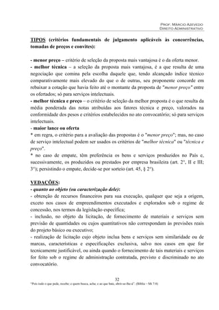 Prof. Márcio Azevedo
Direito Administrativo
32
“Pois todo o que pede, recebe; e quem busca, acha; e ao que bate, abrir-se-lhe-á”. (Bíblia – Mt 7:8)
TIPOS (critérios fundamentais de julgamento aplicáveis às concorrências,
tomadas de preços e convites):
- menor preço – critério de seleção da proposta mais vantajosa é o da oferta menor.
- melhor técnica – a seleção da proposta mais vantajosa, é a que resulta de uma
negociação que comina pela escolha daquele que, tendo alcançado índice técnico
comparativamente mais elevado do que o de outras, seu proponente concorde em
rebaixar a cotação que havia feito até o montante da proposta de "menor preço" entre
os ofertados; só para serviços intelectuais.
- melhor técnica e preço – o critério de seleção da melhor proposta é o que resulta da
média ponderada das notas atribuídas aos fatores técnica e preço, valorados na
conformidade dos pesos e critérios estabelecidos no ato convocatório; só para serviços
intelectuais.
- maior lance ou oferta
* em regra, o critério para a avaliação das propostas é o "menor preço"; mas, no caso
de serviço intelectual podem ser usados os critérios de "melhor técnica" ou "técnica e
preço".
* no caso de empate, têm preferência os bens e serviços produzidos no País e,
sucessivamente, os produzidos ou prestados por empresa brasileira (art. 2°, II e III;
3°); persistindo o empate, decide-se por sorteio (art. 45, § 2°).
VEDAÇÕES:
- quanto ao objeto (ou caracterização dele):
- obtenção de recursos financeiros para sua execução, qualquer que seja a origem,
exceto nos casos de empreendimentos executados e explorados sob o regime de
concessão, nos termos da legislação específica;
- inclusão, no objeto da licitação, de fornecimento de materiais e serviços sem
previsão de quantidades ou cujos quantitativos não correspondam às previsões reais
do projeto básico ou executivo;
- realização de licitação cujo objeto inclua bens e serviços sem similaridade ou de
marcas, características e especificações exclusiva, salvo nos casos em que for
tecnicamente justificável, ou ainda quando o fornecimento de tais materiais e serviços
for feito sob o regime de administração contratada, previsto e discriminado no ato
convocatório.
 
