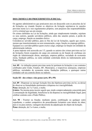 Prof. Márcio Azevedo
Direito Administrativo
35
“Pois todo o que pede, recebe; e quem busca, acha; e ao que bate, abrir-se-lhe-á”. (Bíblia – Mt 7:8)
DOS CRIMES E DO PROCEDIMENTO JUDICIAL:
Os agentes administrativos que praticarem atos em desacordo com os preceitos da lei
de licitações ou visando frustrar os objetivos da licitação sujeitam-se às sanções
previstas nesta Lei e nos regulamentos próprios, sem prejuízos das responsabilidades
civil e criminal que seu ato ensejar.
Os crimes definidos na Lei de licitações, ainda que simplesmente tentados, sujeitam
os seus autores, quando servidores públicos, além das sanções penais, à perda do
cargo, emprego, função ou mandato eletivo.
Considera-se servidor público, para os fins da Lei de licitações, aquele que exerce,
mesmo que transitoriamente ou sem remuneração, cargo, função ou emprego público.
Equipara-se a servidor público quem exerce cargo, emprego ou função em entidade da
administração indireta.
A pena imposta será acrescida em 1/3, quando os autores dos crimes previstos na Lei
de licitações forem ocupantes de cargo em comissão ou de função de confiança em
órgão da Administração direta, autarquia, empresa pública, sociedade de economia
mista, fundação pública, ou outra entidade controlada direta ou indiretamente pelo
Poder Público.
Art. 85 - As infrações penais previstas nesta lei pertinem às licitações e aos contratos
celebrados pela União, Estados, DF, Municípios, e respectivas autarquias, empresas
públicas, sociedades de economia mista, fundações públicas, e quaisquer outras
entidades sob seu controle direto ou indireto.
Seção III - dos crimes e das penas (arts. 89 a 99)
Art. 89 - Dispensar ou inexigir licitação fora das hipóteses previstas em lei, ou deixar
de observar as formalidades pertinentes à dispensa ou à inexigibilidade.
Pena: detenção, de 3 a 5 anos, e multa.
§ único. Na mesma pena incorre aquele que, tendo comprovadamente concorrido para
a consumação da ilegalidade, beneficiou-se da dispensa ou inexigibilidade ilegal, para
celebrar contrato com o Poder Público.
Art. 90 - Frustrar ou fraudar, mediante ajuste, combinação ou qualquer outro
expediente, o caráter competitivo do procedimento licitatório com intuito de obter,
para si ou para outrem, vantagem decorrente da adjudicação do objeto da licitação.
Pena: detenção, de 2 a 4 anos, e multa.
 