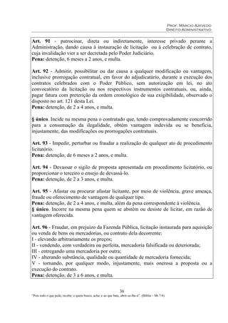 Prof. Márcio Azevedo
Direito Administrativo
36
“Pois todo o que pede, recebe; e quem busca, acha; e ao que bate, abrir-se-lhe-á”. (Bíblia – Mt 7:8)
Art. 91 - patrocinar, direta ou indiretamente, interesse privado perante a
Administração, dando causa à instauração de licitação ou à celebração de contrato,
cuja invalidação vier a ser decretada pelo Poder Judiciário.
Pena: detenção, 6 meses a 2 anos, e multa.
Art. 92 - Admitir, possibilitar ou dar causa a qualquer modificação ou vantagem,
inclusive prorrogação contratual, em favor do adjudicatário, durante a execução dos
contratos celebrados com o Poder Público, sem autorização em lei, no ato
convocatório da licitação ou nos respectivos instrumentos contratuais, ou, ainda,
pagar fatura com preterição da ordem cronológico de sua exigibilidade, observado o
disposto no art. 121 desta Lei.
Pena: detenção, de 2 a 4 anos, e multa.
§ único. Incide na mesma pena o contratado que, tendo comprovadamente concorrido
para a consumação da ilegalidade, obtém vantagem indevida ou se beneficia,
injustamente, das modificações ou prorrogações contratuais.
Art. 93 - Impedir, perturbar ou fraudar a realização de qualquer ato de procedimento
licitatório.
Pena: detenção, de 6 meses a 2 anos, e multa.
Art. 94 - Devassar o sigilo de proposta apresentada em procedimento licitatório, ou
proporcionar o terceiro o ensejo de devassá-lo.
Pena: detenção, de 2 a 3 anos, e multa.
Art. 95 - Afastar ou procurar afastar licitante, por meio de violência, grave ameaça,
fraude ou oferecimento de vantagem de qualquer tipo.
Pena: detenção, de 2 a 4 anos, e multa, além da pena correspondente à violência.
§ único. Incorre na mesma pena quem se abstém ou desiste de licitar, em razão de
vantagem oferecida.
Art. 96 - Fraudar, em prejuízo da Fazenda Pública, licitação instaurada para aquisição
ou venda de bens ou mercadorias, ou contrato dela decorrente:
I - elevando arbitrariamente os preços;
II - vendendo, com verdadeira ou perfeita, mercadoria falsificada ou deteriorada;
III - entregando uma mercadoria por outra;
IV - alterando substância, qualidade ou quantidade de mercadoria fornecida;
V - tornando, por qualquer modo, injustamente, mais onerosa a proposta ou a
execução do contrato.
Pena: detenção, de 3 a 6 anos, e multa.
 