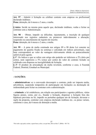 Prof. Márcio Azevedo
Direito Administrativo
37
“Pois todo o que pede, recebe; e quem busca, acha; e ao que bate, abrir-se-lhe-á”. (Bíblia – Mt 7:8)
Art. 97 - Admitir à licitação ou celebrar contrato com empresa ou profissional
declarado inidôneo.
Pena: detenção, de 6 meses a 2 anos, e multa.
§ único. Incide na mesma pena aquele que, declarado inidôneo, venha a licitar ou
contratar com a Administração.
Art. 98 - Obstar, impedir ou dificultar, injustamente, a inscrição de qualquer
interessado nos registros cadastrais ou promover indevidamente a alteração,
suspensão ou cancelamento de registro do inscrito.
Pena: detenção, de 6 meses a 2 anos, e multa.
Art. 99 – A pena de multa cominada nos artigos 89 a 98 desta Lei consiste no
pagamento de quantia fixada na sentença e calculada em índices percentuais, cuja
base corresponderá ao valor da vantagem efetivamente obtida ou potencialmente
auferível pelo agente.
§ 1º. Os índices a que se refere este artigo não poderão ser inferiores a 2% (dois por
cento), nem superiores a 5% (cinco por cento) do valor do contrato licitado ou
celebrado com dispensa ou inexigibilidade de licitação.
§ 2º. O produto da arrecadação da multa reverterá, conforme o caso, à Fazenda
Federal, Distrital, Estadual ou Municipal.
- SANÇÕES:
- administrativas: se o convocado descumprir o contrato, pode ser imposta multa,
advertência, suspensão temporária de participação em licitações ou declaração de
inidoneidade para licitar ou contratar com a administração.
- criminais: a lei estabeleceu, em relação aos participantes e agentes públicos, várias
figuras penais, como, por ex., fraudar a licitação, dispensar a licitação fora das
hipóteses previstas na lei, impedir ou perturbar qualquer ato de licitação, devassar o
sigilo da proposta, contratar com empresa declarada inidônea etc.; as penas variam,
conforme o caso, de 6 meses de detenção a multa.
 