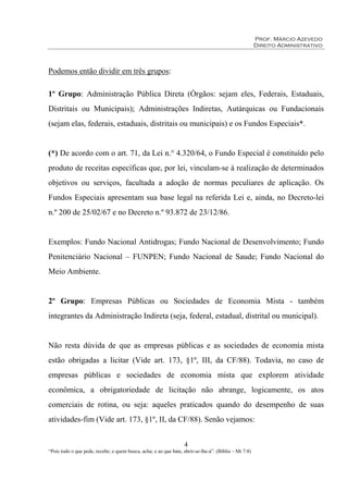 Prof. Márcio Azevedo
Direito Administrativo
4
“Pois todo o que pede, recebe; e quem busca, acha; e ao que bate, abrir-se-lhe-á”. (Bíblia – Mt 7:8)
Podemos então dividir em três grupos:
1º Grupo: Administração Pública Direta (Órgãos: sejam eles, Federais, Estaduais,
Distritais ou Municipais); Administrações Indiretas, Autárquicas ou Fundacionais
(sejam elas, federais, estaduais, distritais ou municipais) e os Fundos Especiais*.
(*) De acordo com o art. 71, da Lei n.° 4.320/64, o Fundo Especial é constituído pelo
produto de receitas específicas que, por lei, vinculam-se à realização de determinados
objetivos ou serviços, facultada a adoção de normas peculiares de aplicação. Os
Fundos Especiais apresentam sua base legal na referida Lei e, ainda, no Decreto-lei
n.º 200 de 25/02/67 e no Decreto n.º 93.872 de 23/12/86.
Exemplos: Fundo Nacional Antidrogas; Fundo Nacional de Desenvolvimento; Fundo
Penitenciário Nacional – FUNPEN; Fundo Nacional de Saude; Fundo Nacional do
Meio Ambiente.
2º Grupo: Empresas Públicas ou Sociedades de Economia Mista - também
integrantes da Administração Indireta (seja, federal, estadual, distrital ou municipal).
Não resta dúvida de que as empresas públicas e as sociedades de economia mista
estão obrigadas a licitar (Vide art. 173, §1º, III, da CF/88). Todavia, no caso de
empresas públicas e sociedades de economia mista que explorem atividade
econômica, a obrigatoriedade de licitação não abrange, logicamente, os atos
comerciais de rotina, ou seja: aqueles praticados quando do desempenho de suas
atividades-fim (Vide art. 173, §1º, II, da CF/88). Senão vejamos:
 