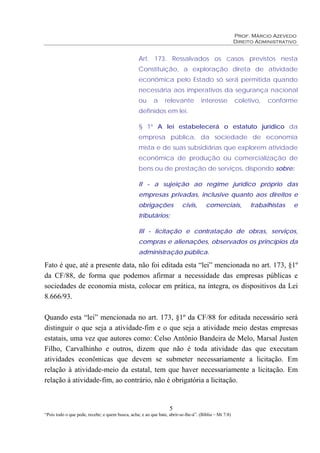 Prof. Márcio Azevedo
Direito Administrativo
5
“Pois todo o que pede, recebe; e quem busca, acha; e ao que bate, abrir-se-lhe-á”. (Bíblia – Mt 7:8)
Art. 173. Ressalvados os casos previstos nesta
Constituição, a exploração direta de atividade
econômica pelo Estado só será permitida quando
necessária aos imperativos da segurança nacional
ou a relevante interesse coletivo, conforme
definidos em lei.
§ 1º A lei estabelecerá o estatuto jurídico da
empresa pública, da sociedade de economia
mista e de suas subsidiárias que explorem atividade
econômica de produção ou comercialização de
bens ou de prestação de serviços, dispondo sobre:
II - a sujeição ao regime jurídico próprio das
empresas privadas, inclusive quanto aos direitos e
obrigações civis, comerciais, trabalhistas e
tributários;
III - licitação e contratação de obras, serviços,
compras e alienações, observados os princípios da
administração pública.
Fato é que, até a presente data, não foi editada esta “lei” mencionada no art. 173, §1º
da CF/88, de forma que podemos afirmar a necessidade das empresas públicas e
sociedades de economia mista, colocar em prática, na íntegra, os dispositivos da Lei
8.666/93.
Quando esta “lei” mencionada no art. 173, §1º da CF/88 for editada necessário será
distinguir o que seja a atividade-fim e o que seja a atividade meio destas empresas
estatais, uma vez que autores como: Celso Antônio Bandeira de Melo, Marsal Justen
Filho, Carvalhinho e outros, dizem que não é toda atividade das que executam
atividades econômicas que devem se submeter necessariamente a licitação. Em
relação à atividade-meio da estatal, tem que haver necessariamente a licitação. Em
relação à atividade-fim, ao contrário, não é obrigatória a licitação.
 