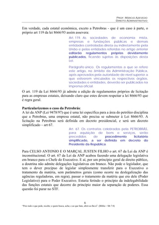 Prof. Márcio Azevedo
Direito Administrativo
6
“Pois todo o que pede, recebe; e quem busca, acha; e ao que bate, abrir-se-lhe-á”. (Bíblia – Mt 7:8)
Em verdade, cada estatal econômica, exceto a Petrobras - que é um caso à parte, o
próprio art 119 da lei 8666/93 assim assevera:
Art. 119. As sociedades de economia mista,
empresas e fundações públicas e demais
entidades controladas direta ou indiretamente pela
União e pelas entidades referidas no artigo anterior
editarão regulamentos próprios devidamente
publicados, ficando sujeitas às disposições desta
Lei.
Parágrafo único. Os regulamentos a que se refere
este artigo, no âmbito da Administração Pública,
após aprovados pela autoridade de nível superior a
que estiverem vinculados os respectivos órgãos,
sociedades e entidades, deverão ser publicados na
imprensa oficial.
O art. 119 da Lei 8666/93 já admite a edição de regulamentos próprios de licitação
para as empresas estatais, deixando claro que estes devem respeitar a lei 8666/93 que
é regra geral.
Particularizemos o caso da Petrobrás:
A lei da ANP (Lei 9478/97) que é uma lei específica para a área do petróleo disciplina
que a Petrobras, uma empresa estatal, não precisa se submeter à Lei 8666/93. A
licitação na Petrobras será definida em decreto presidencial, e será um decreto
simplificado – art 67.
Art. 67. Os contratos celebrados pela PETROBRÁS,
para aquisição de bens e serviços, serão
precedidos de procedimento licitatório
simplificado, a ser definido em decreto do
Presidente da República.
Para CELSO ANTONIO E O MARÇAL JUSTEN FILHO o art. 67 da Lei da ANP é
inconstitucional. O art. 67 da Lei da ANP acabou fazendo uma delegação legislativa
em branco para o Chefe do Executivo. E aí, por um princípio geral de direito público,
a doutrina não admite delegações legislativas em branco. Não pode o legislador, que
tem o dever precípuo de legislar simplesmente transferir para o Executivo o
tratamento da matéria, sem parâmetros gerais (como ocorre na deslegalização das
agências reguladoras, em regra), passar o tratamento da matéria que era dele (Poder
Legislativo) para o Poder Executivo. Estaria ferindo o princípio da indelegabilidade
das funções estatais que decorre do princípio maior da separação de poderes. Essa
questão foi parar no STF.
 