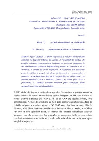 Prof. Márcio Azevedo
Direito Administrativo
7
“Pois todo o que pede, recebe; e quem busca, acha; e ao que bate, abrir-se-lhe-á”. (Bíblia – Mt 7:8)
AC-MC-QO 1193 / RJ - RIO DE JANEIRO
QUESTÃO DE ORDEM EM MEDIDA CAUTELAR EM AÇÃO CAUTELAR
Relator(a): Min. GILMAR MENDES
Julgamento: 09/05/2006 Órgão Julgador: Segunda Turma
Parte(s)
REQTE.(S) : PETRÓLEO BRASILEIRO S/A - PETROBRÁS
REQDO.(A/S) : MARÍTIMA PETRÓLEO E ENGENHARIA LTDA
EMENTA: Ação Cautelar. 2. Efeito suspensivo a recurso extraordinário
admitido no Superior Tribunal de Justiça. 3. Plausibilidade jurídica do
pedido. Licitações realizadas pela Petrobrás com base no Regulamento
do Procedimento Licitatório Simplificado (Decreto n° 2.745/98 e Lei n°
9.478/97). 4. Perigo de dano irreparável. A suspensão das licitações
pode inviabilizar a própria atividade da Petrobrás e comprometer o
processo de exploração e distribuição de petróleo em todo o país, com
reflexos imediatos para a indústria, comércio e, enfim, para toda a
população. 5. Medida cautelar deferida para conceder efeito
suspensivo ao recurso extraordinário.
O STF ainda não julgou o mérito dessa questão. Ele analisou a questão através de
medida cautelar de recurso extraordinário, recurso interposto no STF, sem adentrar no
mérito, acabou afirmando que o art 67 da lei da ANP, até segunda ordem, seria
constitucional. A base do argumento do STF para admitir a constitucionalidade do
referido artigo é a seguinte: desde a EC 09/95 que relativizou o monopólio do
Petróleo, a Petrobras vem concorrendo com a iniciativa privada. Assim, a Petrobras
tem que ter uma agilidade maior, se livrando das amarras burocráticas daquelas
entidades que não concorrem. Por exemplo, as autarquias. Então se essa estatal
econômica concorre com a iniciativa privada, nada mais salutar que estabelecer regras
simplificadas para ela.
 