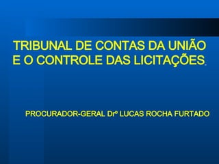TRIBUNAL DE CONTAS DA UNIÃO E O CONTROLE DAS LICITAÇÕES   PROCURADOR-GERAL Drº LUCAS ROCHA FURTADO 