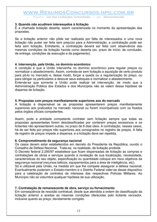 www.ResumosConcursos.hpg.com.br
Resumo: Lei das Licitações Comentada – por Desconhecido
3. Quando não acudirem interessados à licitação
É a chamada licitação deserta, assim caracterizada no momento da apresentação das
propostas.
Se a licitação anterior não pôde ser realizada por falta de interessados e uma nova
licitação não puder ser feita sem prejuízo para a Administração, a contratação pode ser
feita sem licitação. Entretanto, a contratação deverá ser feita com observância das
mesmas condições da licitação havida como deserta (ex. prazo de início, de conclusão,
de entrega, condições de execução e de pagamento).
4. Intervenção, pela União, no domínio econômico
A condição é que a União intervenha no domínio econômico para regular preços ou
normalizar o abastecimento. Assim, contrata-se sem licitação a aquisição de certo produto
para pô-lo no mercado e, desse modo, forçar a queda ou a regularização do preço, ou
para obrigar os particulares a desovar seus estoques e normalizar o abastecimento.
Entende-se que somente a União pode realizar tal intervenção, de modo que a
Administração Pública dos Estados e dos Municípios não se valem dessa hipótese de
dispensa de licitação.
5. Propostas com preços manifestamente superiores aos do mercado
A licitação é dispensável se as propostas apresentarem preços manifestamente
superiores aos praticados no mercado nacional ou forem incompatíveis com os fixados
pelos órgãos oficiais competentes.
Assim, pode a entidade competente contratar sem licitação sempre que todas as
propostas apresentadas forem desclassificadas por conterem preços excessivos e os
licitantes não apresentarem outras, no prazo de 8 dias úteis. A contratação, nesses casos,
há de ser feita por preços não superiores aos consignados no registro de preços. A falta
de registro de preços impede a dispensa, e a licitação deve ser repetida.
6. Comprometimento da segurança nacional
Os casos devem estar estabelecidos em decreto do Presidente da República, ouvido o
Conselho de Defesa Nacional. Trata-se, na realidade, de licitação proibida.
O Decreto federal 2.295/97 estabelece que ficam dispensadas de licitação as compras e
contratações de obras e serviços quando a revelação de sua localização, necessidade,
características do seu objeto, especificação ou quantidade coloque em risco objetivos da
segurança nacional (recursos bélicos, equipamentos para a área de inteligência, etc).
Só é utilizável pela União, na medida em que lhe compete assegurar a defesa nacional.
Eventualmente poderiam o Estado-membro e o Distrito Federal valer-se desse dispositivo
para a celebração de contratos de interesse das respectivas Polícias Militares. Ao
Município não se vislumbra qualquer hipótese de sua utilização.
7. Contratação de remanescente de obra, serviço ou fornecimento
13
Em conseqüência de rescisão contratual, desde que atendida a ordem de classificação da
licitação anterior e aceitas as mesmas condições oferecidas pelo licitante vencedor,
inclusive quanto ao preço, devidamente corrigido.
 