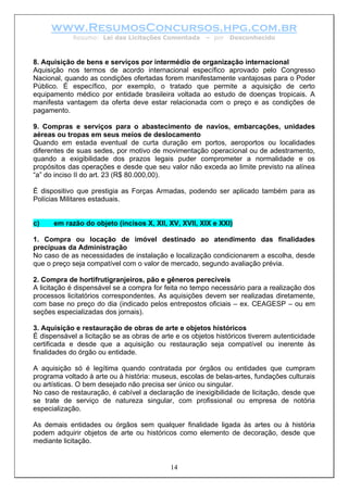 www.ResumosConcursos.hpg.com.br
Resumo: Lei das Licitações Comentada – por Desconhecido
8. Aquisição de bens e serviços por intermédio de organização internacional
Aquisição nos termos de acordo internacional específico aprovado pelo Congresso
Nacional, quando as condições ofertadas forem manifestamente vantajosas para o Poder
Público. É específico, por exemplo, o tratado que permite a aquisição de certo
equipamento médico por entidade brasileira voltada ao estudo de doenças tropicais. A
manifesta vantagem da oferta deve estar relacionada com o preço e as condições de
pagamento.
9. Compras e serviços para o abastecimento de navios, embarcações, unidades
aéreas ou tropas em seus meios de deslocamento
Quando em estada eventual de curta duração em portos, aeroportos ou localidades
diferentes de suas sedes, por motivo de movimentação operacional ou de adestramento,
quando a exigibilidade dos prazos legais puder comprometer a normalidade e os
propósitos das operações e desde que seu valor não exceda ao limite previsto na alínea
“a” do inciso II do art. 23 (R$ 80.000,00).
É dispositivo que prestigia as Forças Armadas, podendo ser aplicado também para as
Polícias Militares estaduais.
c) em razão do objeto (incisos X, XII, XV, XVII, XIX e XXI)
1. Compra ou locação de imóvel destinado ao atendimento das finalidades
precípuas da Administração
No caso de as necessidades de instalação e localização condicionarem a escolha, desde
que o preço seja compatível com o valor de mercado, segundo avaliação prévia.
2. Compra de hortifrutigranjeiros, pão e gêneros perecíveis
A licitação é dispensável se a compra for feita no tempo necessário para a realização dos
processos licitatórios correspondentes. As aquisições devem ser realizadas diretamente,
com base no preço do dia (indicado pelos entrepostos oficiais – ex. CEAGESP – ou em
seções especializadas dos jornais).
3. Aquisição e restauração de obras de arte e objetos históricos
É dispensável a licitação se as obras de arte e os objetos históricos tiverem autenticidade
certificada e desde que a aquisição ou restauração seja compatível ou inerente às
finalidades do órgão ou entidade.
A aquisição só é legítima quando contratada por órgãos ou entidades que cumpram
programa voltado à arte ou à história: museus, escolas de belas-artes, fundações culturais
ou artísticas. O bem desejado não precisa ser único ou singular.
No caso de restauração, é cabível a declaração de inexigibilidade de licitação, desde que
se trate de serviço de natureza singular, com profissional ou empresa de notória
especialização.
14
As demais entidades ou órgãos sem qualquer finalidade ligada às artes ou à história
podem adquirir objetos de arte ou históricos como elemento de decoração, desde que
mediante licitação.
 