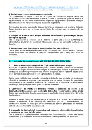 www.ResumosConcursos.hpg.com.br
Resumo: Lei das Licitações Comentada – por Desconhecido
4. Aquisição de componentes ou peças originais
Os componentes ou peças podem ser de origem nacional ou estrangeira, desde que
necessários à manutenção de equipamentos durante o período de garantia técnica. A
aquisição deve ser feita junto ao fornecedor original do equipamento, quando tal condição
de exclusividade for indispensável para a vigência da garantia.
Terminada a garantia, a aquisição dos componentes e peças dar-se-á mediante licitação.
Assim também será se nenhuma exclusividade for exigida para a manutenção da
garantia.
5. Compra de material pelas Forças Armadas para manter a padronização exigida
pelo apoio logístico
Não é dispensável a licitação se o material é para uso pessoal (uniforme) ou
administrativo (material de escritório). Necessário parecer de comissão instituída por
decreto.
6. Aquisição de bens destinados a pesquisa científica e tecnológica
Desde que a aquisição seja feita com recursos concedidos pela CAPES, FINEP, CNPq ou
outras instituições de fomento a pesquisa credenciadas pelo CNPq para esse fim
específico.
d) em razão da pessoa (incisos VIII, XIII, XVI, XX, XXII, XXIII e XXIV)
1. Operação entre pessoa pública e órgão ou entidade que a integre
Aquisição, por pessoa jurídica de direito público interno, de bens produzidos ou serviços
prestados por órgão ou entidade que integre a Administração Pública e que tenha sido
criado para esse fim específico em data anterior à vigência da Lei 8.666/93, desde que o
preço contratado seja compatível com o praticado no mercado.
Desse modo, a União, por exemplo, necessita de licitação para contratar os serviços de
informática, quando a empresa governamental por ela criada também for prestadora
desses serviços para terceiros, dado que não foi criada especificamente para lhe prestar
dito serviço, mas para prestá-lo a quem por ele se interessar.
2. Contratação de instituição brasileira voltada à pesquisa, ao ensino e ao
desenvolvimento nacional ou de instituição dedicada à recuperação social do preso
Desde que a contratada detenha inquestionável reputação ético-profissional e não tenha
fins lucrativos.
Atendem a essas condições, no que tange à pesquisa e ao ensino, as Universidades
federais e estaduais e os Institutos de Pesquisas (ex. IPT). Evidentemente, as
contratações devem ser feitas por preços compatíveis com os praticados no mercado,
embora a lei não mencione essa exigência.
3. Impressão de diário oficial, formulários padronizados, edições técnicas oficiais e
prestação de serviços de informática
15
Desde que o serviço seja prestado a pessoa jurídica de direito público interno, por órgãos
ou entidades que integrem a Administração Pública criados para esse fim específico.
 