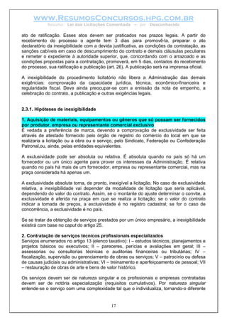 www.ResumosConcursos.hpg.com.br
Resumo: Lei das Licitações Comentada – por Desconhecido
ato de ratificação. Esses atos devem ser praticados nos prazos legais. A partir do
recebimento do processo o agente tem 3 dias para promovê-la, preparar o ato
declaratório da inexigibilidade com a devida justificativa, as condições da contratação, as
sanções cabíveis em caso de descumprimento do contrato e demais cláusulas peculiares
e remeter o expediente à autoridade superior, que, concordando com o arrazoado e as
condições propostas para a contratação, promoverá, em 5 dias, contados do recebimento
do processo, sua ratificação e publicação (art. 26). A publicação será na imprensa oficial.
A inexigibilidade do procedimento licitatório não libera a Administração das demais
exigências: comprovação da capacidade jurídica, técnica, econômico-financeira e
regularidade fiscal. Deve ainda preocupar-se com a emissão da nota de empenho, a
celebração do contrato, a publicação e outras exigências legais.
2.3.1. Hipóteses de inexigibilidade
1. Aquisição de materiais, equipamentos ou gêneros que só possam ser fornecidos
por produtor, empresa ou representante comercial exclusivo
É vedada a preferência de marca, devendo a comprovação de exclusividade ser feita
através de atestado fornecido pelo órgão de registro do comércio do local em que se
realizaria a licitação ou a obra ou o serviço, pelo Sindicato, Federação ou Confederação
Patronal,ou, ainda, pelas entidades equivalentes.
A exclusividade pode ser absoluta ou relativa. É absoluta quando no país só há um
fornecedor ou um único agente para prover os interesses da Administração. É relativa
quando no país há mais de um fornecedor, empresa ou representante comercial, mas na
praça considerada há apenas um.
A exclusividade absoluta torna, de pronto, inexigível a licitação. No caso de exclusividade
relativa, a inexigibilidade vai depender da modalidade de licitação que seria aplicável,
dependendo do valor do contrato. Assim, se o montante do ajuste determinar o convite, a
exclusividade é aferida na praça em que se realiza a licitação; se o valor do contrato
indicar a tomada de preços, a exclusividade é no registro cadastral; se for o caso de
concorrência, a exclusividade é no país.
Se se tratar da obtenção de serviços prestados por um único empresário, a inexigibilidade
existirá com base no caput do artigo 25.
2. Contratação de serviços técnicos profissionais especializados
Serviços enumerados no artigo 13 (elenco taxativo): I – estudos técnicos, planejamentos e
projetos básicos ou executivos; II – pareceres, perícias e avaliações em geral; III –
assessorias ou consultorias técnicas e auditorias financeiras ou tributárias; IV –
fiscalização, supervisão ou gerenciamento de obras ou serviços; V – patrocínio ou defesa
de causas judiciais ou administrativas; VI – treinamento e aperfeiçoamento de pessoal; VII
– restauração de obras de arte e bens de valor histórico.
17
Os serviços devem ser de natureza singular e os profissionais e empresas contratadas
devem ser de notória especialização (requisitos cumulativos). Por natureza singular
entende-se o serviço com uma complexidade tal que o individualiza, tornando-o diferente
 