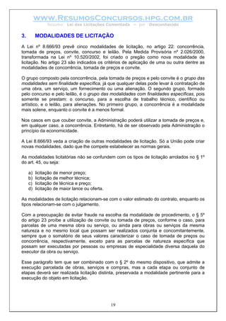 www.ResumosConcursos.hpg.com.br
Resumo: Lei das Licitações Comentada – por Desconhecido
3. MODALIDADES DE LICITAÇÃO
A Lei nº 8.666/93 prevê cinco modalidades de licitação, no artigo 22: concorrência,
tomada de preços, convite, concurso e leilão. Pela Medida Provisória nº 2.026/2000,
transformada na Lei nº 10.520/2002, foi criado o pregão como nova modalidade de
licitação. No artigo 23 são indicados os critérios de aplicação de uma ou outra dentre as
modalidades de concorrência, tomada de preços e convite.
O grupo composto pela concorrência, pela tomada de preços e pelo convite é o grupo das
modalidades sem finalidade específica, já que qualquer delas pode levar à contratação de
uma obra, um serviço, um fornecimento ou uma alienação. O segundo grupo, formado
pelo concurso e pelo leilão, é o grupo das modalidades com finalidades específicas, pois
somente se prestam: o concurso, para a escolha de trabalho técnico, científico ou
artístico, e o leilão, para alienações. No primeiro grupo, a concorrência é a modalidade
mais solene, enquanto o convite é a menos formal.
Nos casos em que couber convite, a Administração poderá utilizar a tomada de preços e,
em qualquer caso, a concorrência. Entretanto, há de ser observado pela Administração o
princípio da economicidade.
A Lei 8.666/93 veda a criação de outras modalidades de licitação. Só a União pode criar
novas modalidades, dado que lhe compete estabelecer as normas gerais.
As modalidades licitatórias não se confundem com os tipos de licitação arrolados no § 1º
do art. 45, ou seja:
a) licitação de menor preço;
b) licitação de melhor técnica;
c) licitação de técnica e preço;
d) licitação de maior lance ou oferta.
As modalidades de licitação relacionam-se com o valor estimado do contrato, enquanto os
tipos relacionam-se com o julgamento.
Com a preocupação de evitar fraude na escolha da modalidade de procedimento, o § 5º
do artigo 23 proíbe a utilização de convite ou tomada de preços, conforme o caso, para
parcelas de uma mesma obra ou serviço, ou ainda para obras ou serviços da mesma
natureza e no mesmo local que possam ser realizados conjunta e concomitantemente,
sempre que o somatório de seus valores caracterizar o caso de tomada de preços ou
concorrência, respectivamente, exceto para as parcelas de natureza específica que
possam ser executadas por pessoas ou empresas de especialidade diversa daquela do
executor da obra ou serviço.
Esse parágrafo tem que ser combinado com o § 2º do mesmo dispositivo, que admite a
execução parcelada de obras, serviços e compras, mas a cada etapa ou conjunto de
etapas deverá ser realizada licitação distinta, preservada a modalidade pertinente para a
execução do objeto em licitação.
19
 