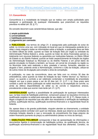 www.ResumosConcursos.hpg.com.br
Resumo: Lei das Licitações Comentada – por Desconhecido
3.1. Concorrência
Concorrência é a modalidade de licitação que se realiza com ampla publicidade para
assegurar a participação de quaisquer interessados que preencham os requisitos
previstos no edital (art. 22, § 1º).
Do conceito decorrem suas características básicas, que são:
a) ampla publicidade
b) universalidade
c) habilitação preliminar
d) julgamento por comissão
A PUBLICIDADE, nos termos do artigo 21, é assegurada pela publicação do aviso do
edital, no mínimo uma vez, com indicação do local em que os interessados poderão ler e
obter o texto integral e todas as informações sobre a licitação; a publicação deve ser feita
no Diário Oficial da União, quando se tratar de licitação feita por órgão ou entidade da
Administração Pública federal e, ainda, quando se tratar de obras financiadas parcial ou
totalmente com recursos federais ou garantidos por instituições federais; no Diário Oficial
do Estado ou do Distrito Federal, quando se tratar respectivamente de licitação de órgãos
da Administração Estadual ou Municipal ou do Distrito Federal; e em jornal diário de
grande circulação no Estado e também, se houver, em jornal de circulação na região ou
no Município onde será realizada a obra, prestado o serviço, fornecido, alienado ou
alugado o bem, podendo ainda a Administração, conforme o vulto da licitação, utilizar-se
de outros meios de divulgação para ampliar a área de competição.
A publicação, no caso da concorrência, deve ser feita com no mínimo 30 dias de
antecedência, salvo quando se tratar de licitação do tipo “melhor técnica” ou “técnica e
preço”, ou quando o contrato a ser celebrado contemplar a modalidade de empreitada
integral, em que o prazo passa a ser de 45 dias (art. 21, § 2º, I, b). Esse prazo será
contado a partir da última publicação do edital resumido ou da expedição do convite, ou
ainda da efetiva disponibilidade do edital ou do convite e respectivos anexos,
prevalecendo a data que ocorrer mais tarde (art. 21, § 3º).
UNIVERSALIDADE significa a possibilidade de participação de quaisquer interessados
que, na fase inicial de habilitação preliminar, comprovem possuir os requisitos mínimos de
qualificação exigidos no edital para execução de seu objeto (art. 22, § 1º). Desse modo, é
ilegal a exigência de requisitos que vão além dos necessários à verificação da habilitação
jurídica, qualificação técnica, qualificação econômico-financeira e à regularidade fiscal do
licitante.
Se, apesar disso e da grande publicidade, ninguém atender ao chamamento, a entidade
interessada poderá contratar com quem se interesse, desde que observe as condições da
chamada licitação deserta e que a renovação do procedimento lhe traga prejuízo de
ordem financeira (aumento do preço) ou administrativa (atraso no início do serviço).
20
A HABILITAÇÃO PRELIMINAR corresponde à fase de apresentação de informações e
documentos ligados à comprovação da habilitação jurídica, da qualificação técnica, da
qualificação econômico-financeira e da regularidade fiscal dos ofertantes. Constitui, na
 