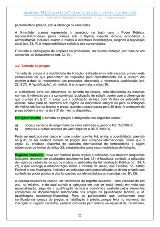 www.ResumosConcursos.hpg.com.br
Resumo: Lei das Licitações Comentada – por Desconhecido
personalidade própria, sob a liderança de uma delas.
A firma-líder apenas representa o consórcio no trato com o Poder Público,
responsabilizando-se pelas demais sob o tríplice aspecto técnico, econômico e
administrativo, inclusive quanto a multas e eventuais indenizações, exigindo a legislação
atual (art. 33, V) a responsabilidade solidária das consorciadas.
É vedada a participação da empresa ou profissional, na mesma licitação, em mais de um
consórcio, ou isoladamente (art. 33, IV).
3.2. Tomada de preços
Tomada de preços é a modalidade de licitação realizada entre interessados previamente
cadastrados ou que preencham os requisitos para cadastramento até o terceiro dia
anterior à data do recebimento das propostas, observada a necessária qualificação (art.
22, § 2º). A “qualificação”, aí referida, é a de que trata o artigo 36.
A publicidade deve ser observada na tomada de preços, com obediência às mesmas
normas já referidas para a concorrência (publicação de edital), porém com a diferença de
que o artigo 21, § 2º, III exige que a publicação se faça com 15 dias de antecedência
apenas, salvo para os contratos sob regime de empreitada integral ou para as licitações
de melhor técnica ou técnica e preço, quando o prazo passa para 30 dias. A contagem do
prazo observa a norma do § 3º do mesmo dispositivo.
Obrigatoriedade: A tomada de preços é obrigatória nos seguintes casos:
a) obras e serviços de engenharia de valor estimado superior a R$ 150.000,00;
b) compras e outros serviços de valor superior a R$ 80.000,00.
Pode ser realizada nos casos em que couber convite. Há, ainda, a possibilidade, prevista
no § 3º, de ser adotada tomada de preços, nas licitações internacionais, desde que o
órgão ou entidade disponha de cadastro internacional de fornecedores e sejam
observados os limites do artigo 23, estabelecidos para essa modalidade de licitação.
Registro cadastral: Deve ser mantido pelos órgãos e entidades que realizem freqüentes
licitações, devendo ser atualizados anualmente (art. 34); é facultada, contudo, a utilização
de registros cadastrais de outros órgãos ou entidades da Administração Pública (art. 34, §
2º), o que abrange a Administração Direta e Indireta da União, dos Estados, do Distrito
Federal e dos Municípios, inclusive as entidades com personalidade de direito privado sob
controle do poder público e das fundações por ele instituídas ou mantidas (art. 6º, XI).
22
A pessoa cadastrada recebe um “certificado de registro cadastral”, com validade de um
ano, no máximo, e do qual consta a categoria em que se inclui, tendo em vista sua
especialização, segundo a qualificação técnica e econômica avaliada pelos elementos
constantes da documentação relacionada nos artigos 30 (qualificação técnica) e 31
(qualificação econômico-financeira). Para os participantes que apresentem esse
certificado na tomada de preços, a habilitação é prévia, porque feita no momento da
inscrição no registro cadastral, perante comissão permanente ou especial de, no mínimo,
 